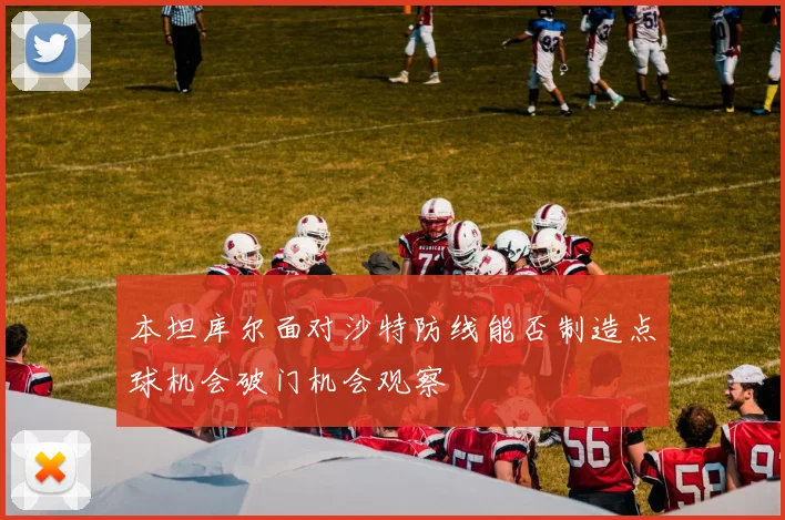 本坦库尔面对沙特防线能否制造点球机会破门机会观察