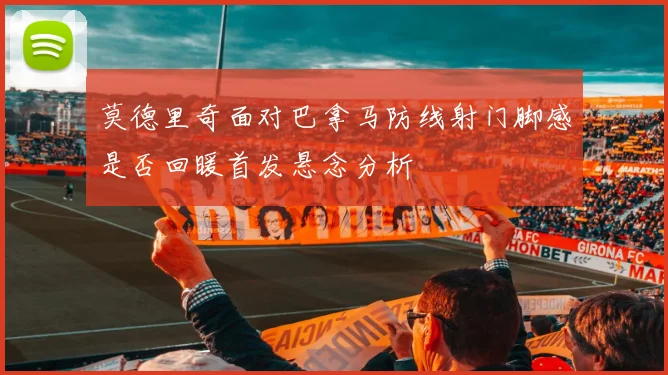 莫德里奇面对巴拿马防线射门脚感是否回暖首发悬念分析