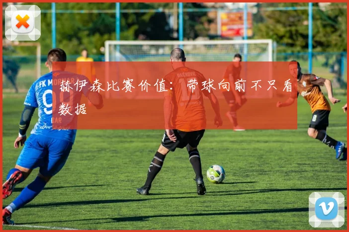 赫伊森比赛价值：带球向前不只看数据