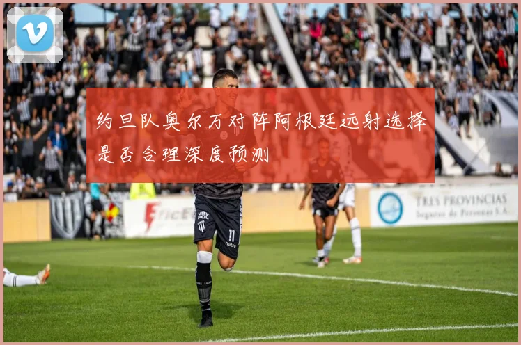 约旦队奥尔万对阵阿根廷远射选择是否合理深度预测