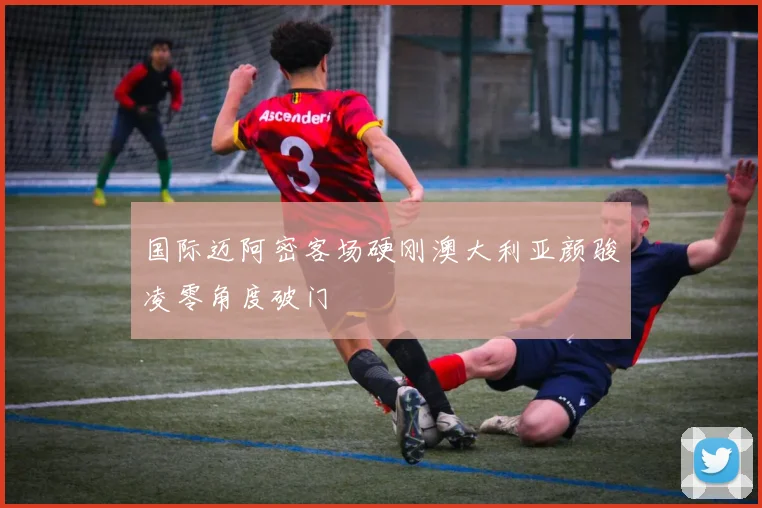 国际迈阿密客场硬刚澳大利亚颜骏凌零角度破门