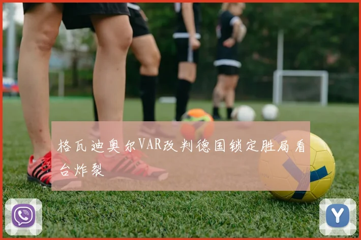 格瓦迪奥尔VAR改判德国锁定胜局看台炸裂