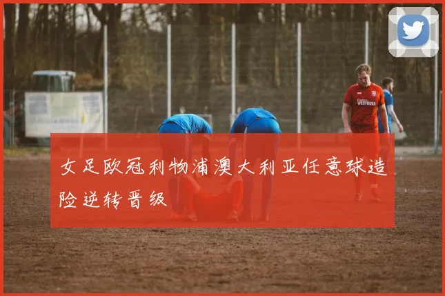 女足欧冠利物浦澳大利亚任意球造险逆转晋级