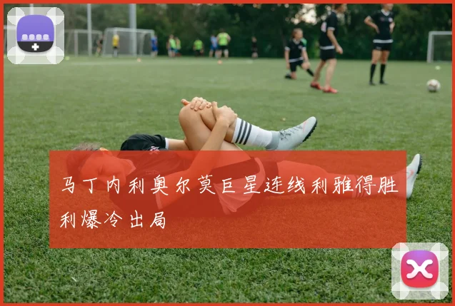 马丁内利奥尔莫巨星连线利雅得胜利爆冷出局