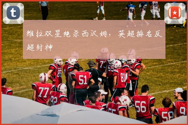 维拉双星绝杀西汉姆,英超排名反超封神