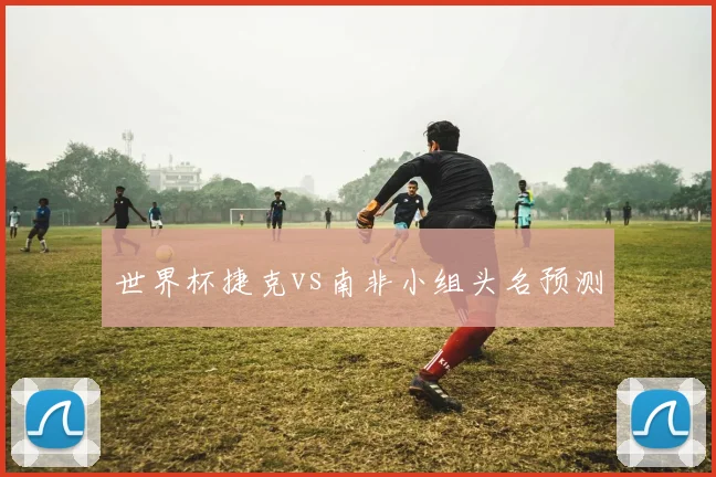 世界杯捷克vs南非小组头名预测