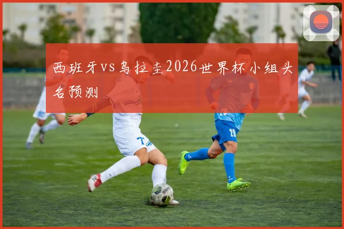 西班牙vs乌拉圭2026世界杯小组头名预测