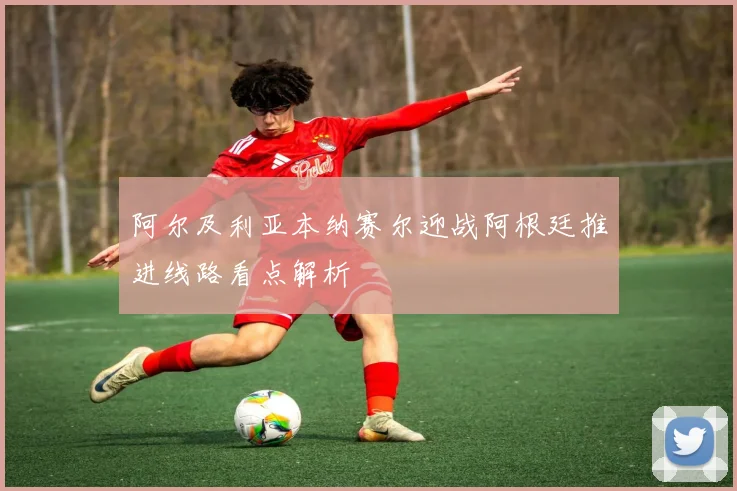 阿尔及利亚本纳赛尔迎战阿根廷推进线路看点解析
