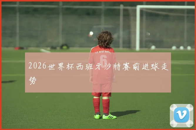 2026世界杯西班牙沙特赛前进球走势