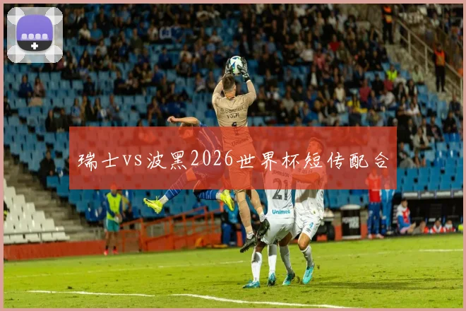 瑞士vs波黑2026世界杯短传配合