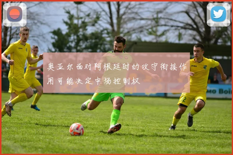 奥亚尔面对阿根廷时的攻守衔接作用可能决定中场控制权
