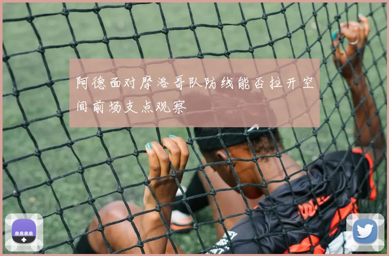 阿德面对摩洛哥队防线能否拉开空间前场支点观察