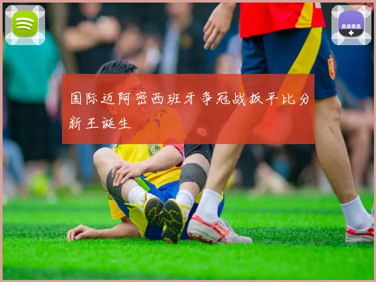 国际迈阿密西班牙争冠战扳平比分新王诞生
