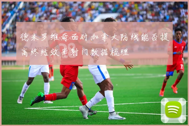 德米罗维奇面对加拿大防线能否提高终结效率射门数据梳理