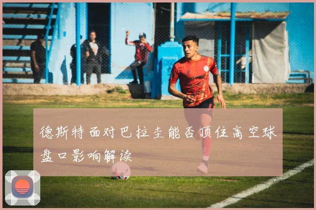 德斯特面对巴拉圭能否顶住高空球盘口影响解读