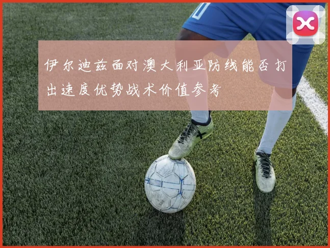 伊尔迪兹面对澳大利亚防线能否打出速度优势战术价值参考