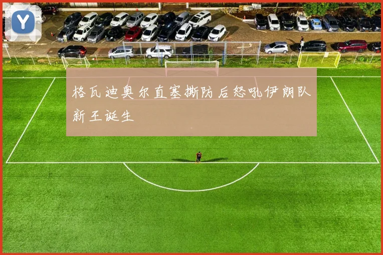 格瓦迪奥尔直塞撕防后怒吼伊朗队新王诞生