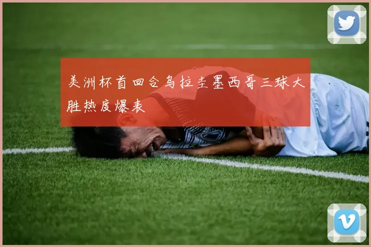 美洲杯首回合乌拉圭墨西哥三球大胜热度爆表