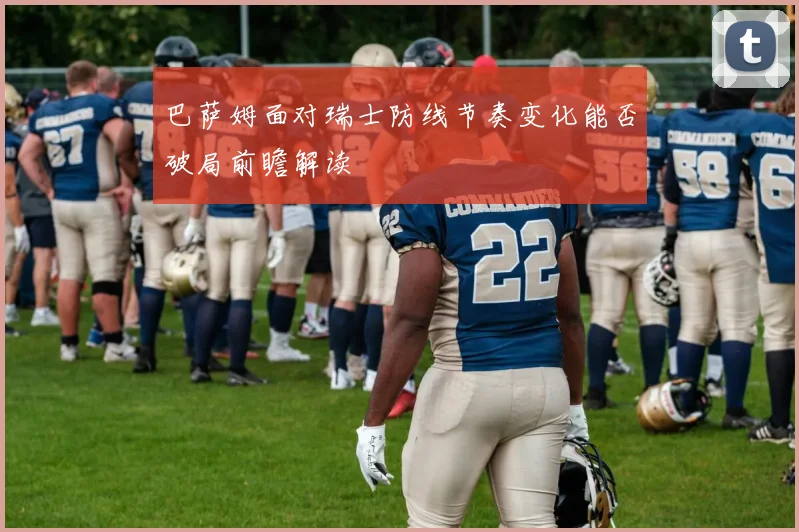 巴萨姆面对瑞士防线节奏变化能否破局前瞻解读