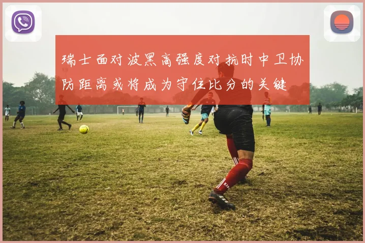 瑞士面对波黑高强度对抗时中卫协防距离或将成为守住比分的关键