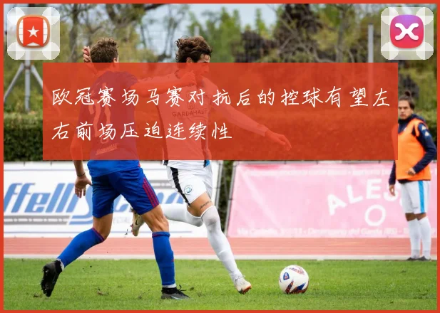 欧冠赛场马赛对抗后的控球有望左右前场压迫连续性