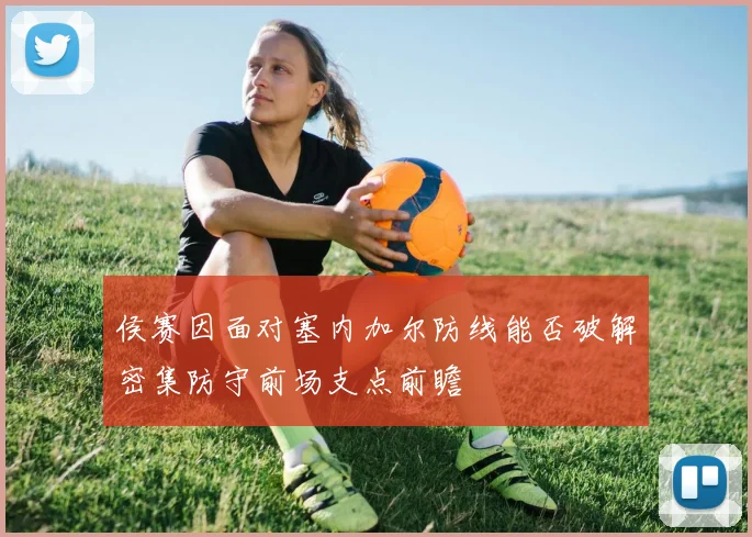 侯赛因面对塞内加尔防线能否破解密集防守前场支点前瞻