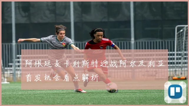 阿根廷麦卡利斯特迎战阿尔及利亚首发机会看点解析