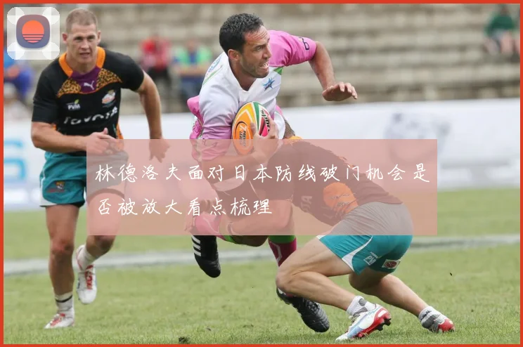 林德洛夫面对日本防线破门机会是否被放大看点梳理