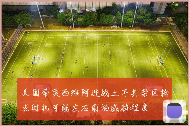 美国蒂莫西维阿迎战土耳其禁区抢点时机可能左右前场威胁程度