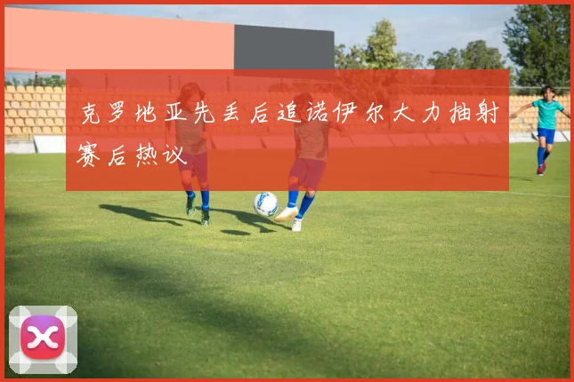 克罗地亚先丢后追诺伊尔大力抽射赛后热议