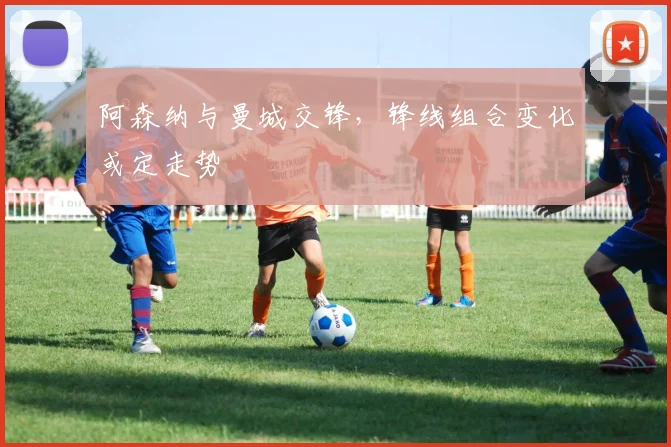 阿森纳与曼城交锋，锋线组合变化或定走势