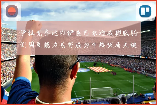 伊拉克齐达内伊克巴尔迎战挪威弱侧调度能力或将成为中路破局关键