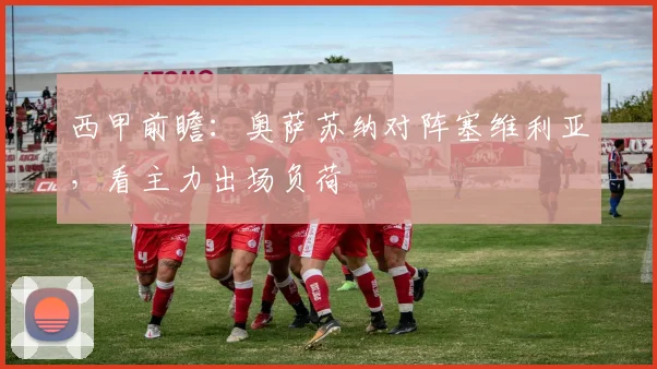 西甲前瞻：奥萨苏纳对阵塞维利亚，看主力出场负荷