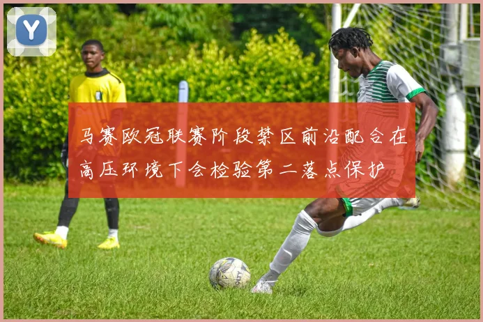 马赛欧冠联赛阶段禁区前沿配合在高压环境下会检验第二落点保护