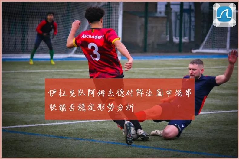 伊拉克队阿姆杰德对阵法国中场串联能否稳定形势分析