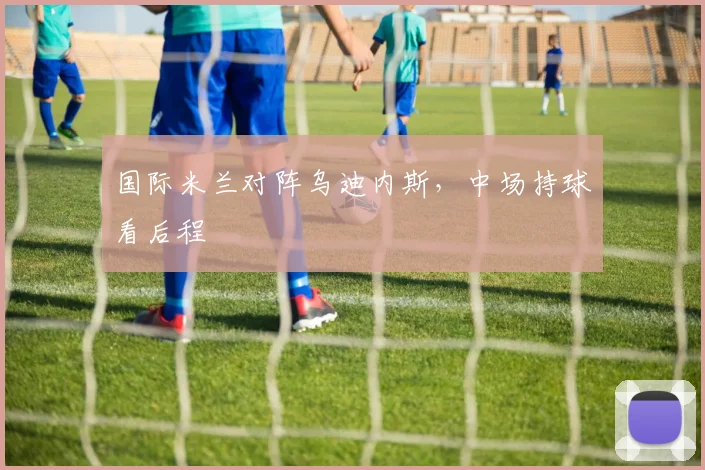 国际米兰对阵乌迪内斯,中场持球看后程