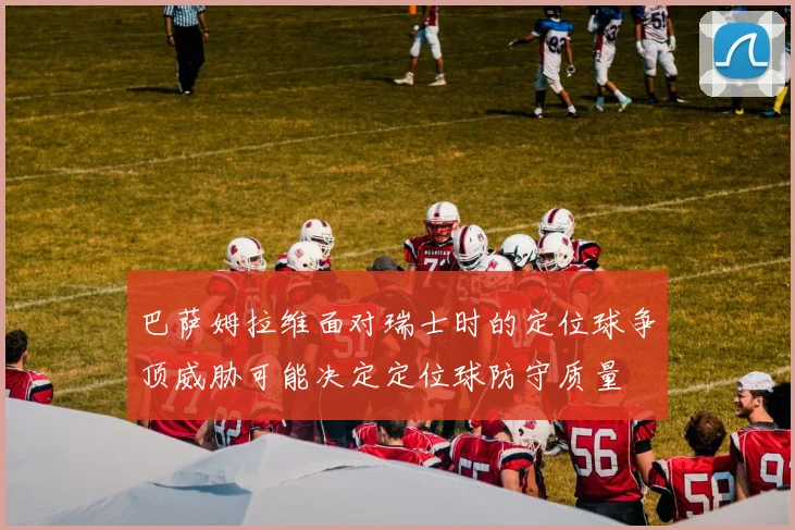 巴萨姆拉维面对瑞士时的定位球争顶威胁可能决定定位球防守质量