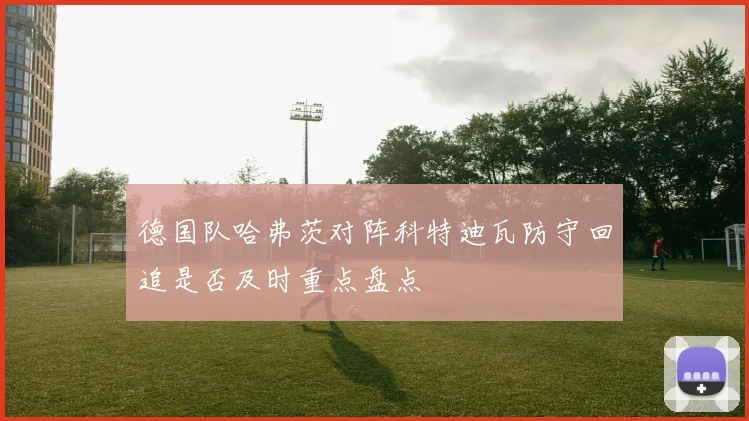 德国队哈弗茨对阵科特迪瓦防守回追是否及时重点盘点