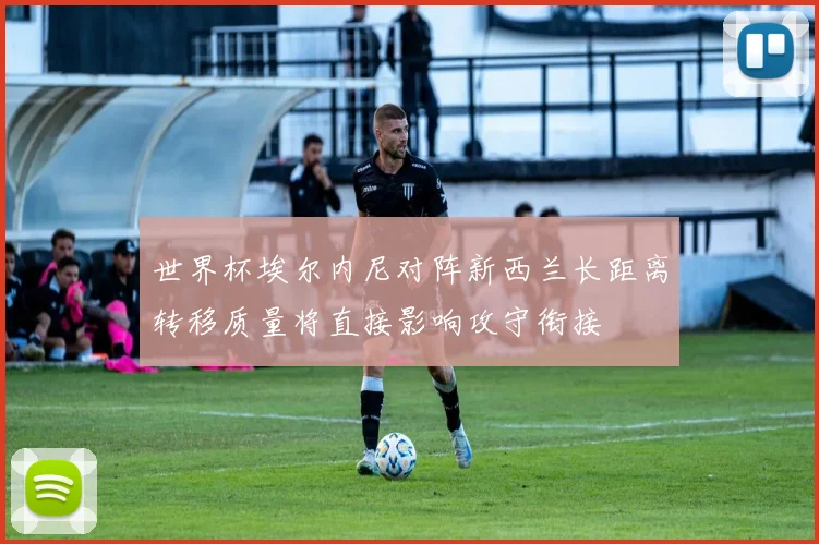 世界杯埃尔内尼对阵新西兰长距离转移质量将直接影响攻守衔接