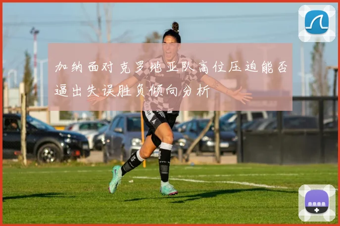 加纳面对克罗地亚队高位压迫能否逼出失误胜负倾向分析