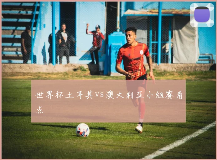 世界杯土耳其vs澳大利亚小组赛看点
